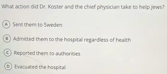 What action did Dr.Koster and the chief physician take to help Jews?
A Sent them to Sweden
B Admitted them to the hospital regardless of health
C Reported them to authorities
D Evacuated the hospital