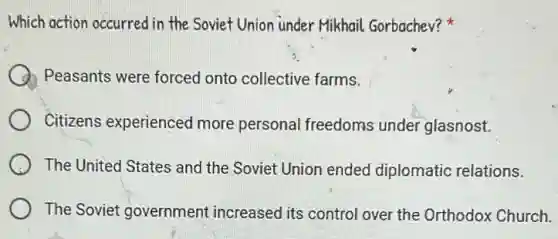 Which action occurred in the Soviet Union under Mikhail Gorbachev?
Peasants were forced onto collective farms.
Citizens experienced more persona freedoms under glasnost.
The United States and the Soviet Union ended diplomatic relations.
The Soviet government increased its control over the Orthodox Church.