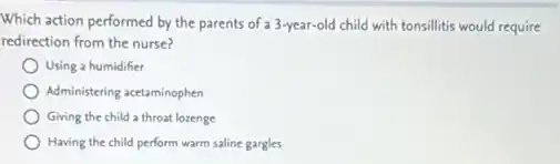 Which action performed by the parents of a 3-year-old child with tonsilitis would require
redirection from the nurse?
Using a humidifier
Administering acetaminophen
Giving the child a throat lozenge
Having the child perform warm saline gargles