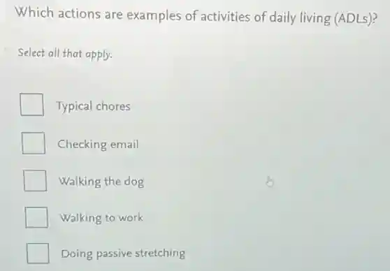 Which actions are examples of activities of daily living (ADLs)?
Select all that apply.
Typical chores
Checking email
Walking the dog
Walking to work
Doing passive stretching
