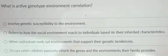 What is active genotype -environment correlation?
Involve genetic susceptibility to the environment.
Refers to how the social environment reacts to individuals based on their inherited characteristics.
When individuals seek out environments that support their genetic tendencies.
Occurs when children passively inherit the genes and the environments their family provides.
