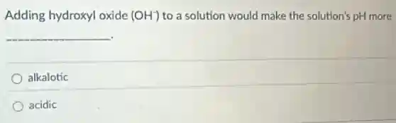 Adding hydroxyl oxide (OH^-) to a solution would make the solution's pH more
__
alkalotic
acidic
