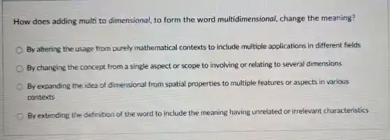 How does adding multi to dimensional, to form the word multidimensional change the meaning?
By altering the usage from purely mathematical contexts to include multiple applications in different helds
By changing the concept from a single aspect or scope to involving or relating to several dimensions
By expanding the idea of dimensional from spatial properties to multiple features or aspects in various
contexts
C
By extending the definition of the word to include the meaning having unrelated or irrelevant characteristics