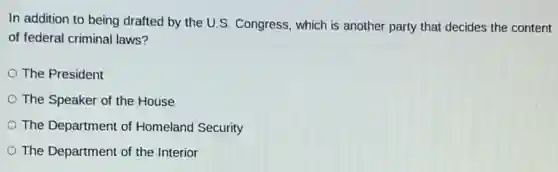 In addition to being drafted by the U.S Congress, which is another party that decides the content
of federal criminal laws?
The President
The Speaker of the House
The Department of Homeland Security
The Department of the Interior