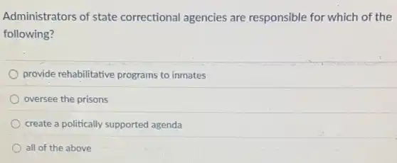 Administrators of state correctional agencies are responsible for which of the
following?
provide rehabilitative programs to inmates
oversee the prisons
create a politically supported agenda
all of the above