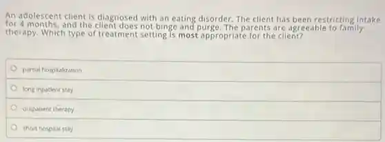 An adolescent client is diagnosed with an eating disorder.The client has been restricting intake
for 4 months, and the client does not binge and purge. The parents are agreeable to family
therapy. Which type of treatment setting is most appropriate for the client?
partial hospitalization
long inpatient stay
outpatient therapy
short hospital stay