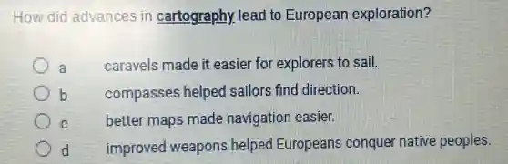 How did advances in cartography lead to European exploration?
a
caravels made it easier for explorers to sail.
b
compasses helped sailors find direction.
C
better maps made navigation easier.
d
improved weapons helped Europeans conquer native peoples.