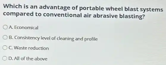 Which is an advantage of portable wheel blast systems
compared to conventional air abrasive blasting?
A. Economical
B. Consistency level of cleaning and profile
C. Waste reduction
D. All of the above