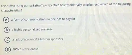 The "advertising as marketing" perspective has traditionally emphasized which of the following
characteristics?
A a form of communication no one has to pay for
B a highly personalized message
C a lack of accountability from sponsors
D NONE of the above