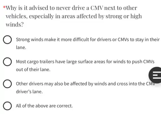 *Why is it advised to never drive a CMV next to other
vehicles, especially in areas affected by strong or high
winds?
Strong winds make it more difficult for drivers or CMVs to stay in their
lane.
Most cargo trailers have large surface areas for winds to push CMVs
out of their lane.
Other drivers may also be affected by winds and cross into the CMV
driver's lane.
All of the above are correct.