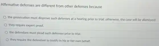 Affirmative defenses are different from other defenses because
the prosecution must disprove such defenses at a hearing prior to trial;otherwise, the case will be dismissed.
they require expert proof.
the defendant must plead such defenses prior to trial.
they require the defendant to testify in his or her own behalf.