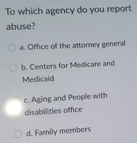 To which agency do you report
abuse?
a. Office of the attorney general
b. Centers for Medicare and
Medicaid
c. Aging and People with
disabilities office
d. Family members