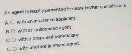 An agent is legally permitted to share his/her commissions
A. with an insurance applicant
B. with an unlicensed agent
C. with a proposed beneficiary
D. with another licensed agent