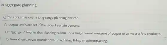 In aggregate planning
the concern is over a long-range planning horizon.
output levels are set in the face of certain demand.
"aggregate" implies that planning is done for a single overall measure of output or at most a few products.
firms should never consider overtime, hiring, firing, or subcontracting.