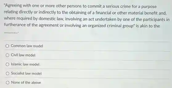 "Agreeing with one or more other persons to commit a serious crime for a purpose
relating directly or indirectly to the obtaining of a financial or other material benefit and,
where required by domestic law, involving an act undertaken by one of the participants in
furtherance of the agreement or involving an organized criminal group" is akin to the
__
Common law model
Civil law model
Islamic law model
Socialist law model
None of the above
