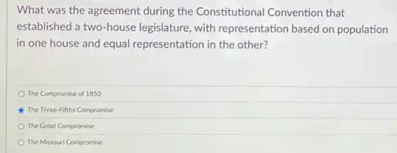 What was the agreement during the Constitutional Convention that
established a two-house legislature, with representation based on population
in one house and equal representation in the other?
The Compromise of 1850
The Three-Fifths Compromise
The Great Compromise
The Missouri Compromise