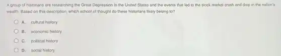 Agroup of historians are researching the Great Depression in the United States and the events that led to the stock market crash and drop in the nation's
wealth. Based on this description, which school of thought do these historians likely belong to?
A. cultural history
B. economic history
C. political history
D. social history