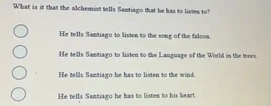 What is it that the alchemist tells Santiago that he has to listen to?
He tells Santiago to listen to the song of the falcon.
He tells Santiago to listen to the Language of the World in the trees.
He tells Santiago he has to listen to the wind.
He tells Santiago he has to listen to his heart.