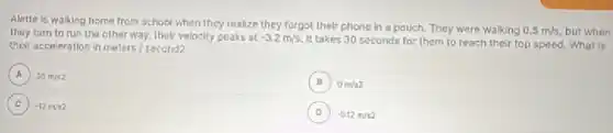 Alette is walking home from school when they realize they forgot thelf phone in a pouch.They were walking
0.5m/s but when
they turn to run the other way, thelr velocity peaks at
-3.2m/s
It takes 30 seconds for them to reach their top speed. What is
their acceleration in meters I second2
B B 0m/s2
A 30m/s2 A
D -0.12min2
C ) -12m/s2
