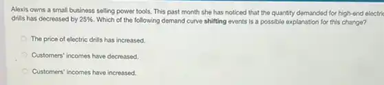 Alexis owns a small business selling power tools This past month she has noticed that the quantity demanded for high-end electric
drills has decreased by 25%  Which of the following demand curve shifting events is a possible explanation for this change?
The price of electric drills has increased.
Customers' incomes have decreased
Customers' incomes have increased