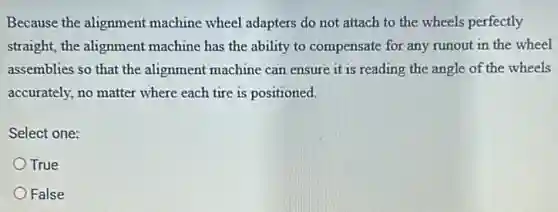 Because the alignment machine wheel adapters do not attach to the wheels perfectly
straight, the alignment machine has the ability to compensate for any runout in the wheel
assemblies so that the alignment machine can ensure it is reading the angle of the wheels
accurately, no matter where each tire is positioned.
Select one:
True
False