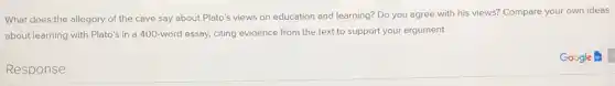 What does the allegory of the cave say about Plato's views on education and learning? Do you agree with his views? Compare your own ideas
about learning with Plato's in a 400-word essay, citing evidence from the text to support your argument
Response
