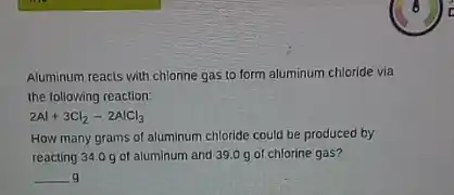 Aluminum reacts with chlorine gas to form aluminum chloride via
the following reaction:
2Al+3Cl_(2)-2AlCl_(3)
How many grams of aluminum chloride could be produced by
reacting 34.0 g of aluminum and 39.0 g of chlorine gas?
__ g