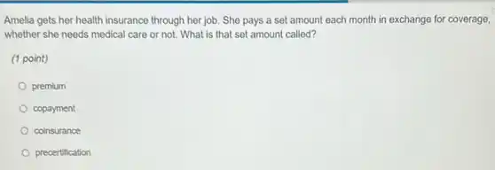 Amelia gets her health insurance through her job She pays a set amount each month in exchange for coverage,
whether she needs medical care or not. What is that set amount called?
(1 point)
premium
copayment
coinsurance
precertification