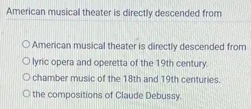 American musical theater is directly descended from
American musical theater is directly descended from
lyric opera and operetta of the 19th century.
chamber music of the 18th and 19th centuries.
the compositions of Claude Debussy.