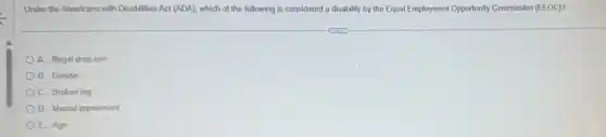 Under the Americans with Disabilities Act (ADA), which of the following is considered a disability by the Equal Employment Opportunity Commission (EEOC)?
A. Illegal drug use
B. Gender
C. Broken leg
D. Mental impairment
E. Age