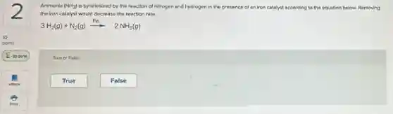 Ammonia (NH_(3)) is synthesized by the reaction of nitrogen and hydrogen in the presence of an iron catalyst according to the equation below.Removing
the iron catalyst would decrease the reaction rate.
3H_(2)(g)+N_(2)(g)xrightarrow (Fe)2NH_(3)(g)
True or False