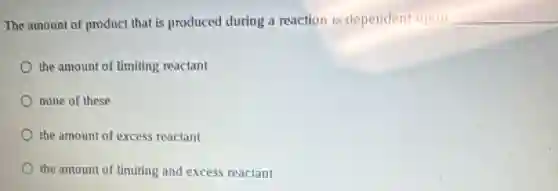 The amount of product that is produced during a reaction is dependent upon __
the amount of limiting reactant
none of these
the amount of excess reactant
the amount of limiting and excess reactant