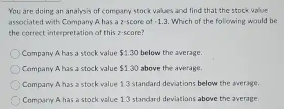 You are doing an analysis of company stock values and find that the stock value
associated with Company A has a z-score of -1.3 Which of the following would be
the correct interpretation of this z-score?
Company A has a stock value 1.30 below the average.
Company A has a stock value 1.30 above the average.
Company A has a stock value 1.3 standard deviations below the average.
Company A has a stock value 1.3 standard deviations above the average.