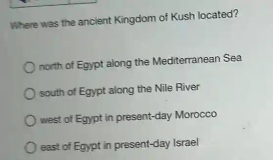 Where was the ancient Kingdom of Kush located?
north of Egypt along the Mediterranean Sea
south of Egypt along the Nile River
west of Egypt in present-day Morocco
east of Egypt in present-day Israel
