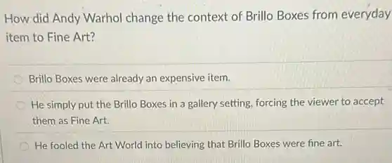 How did Andy Warhol change the context of Brillo Boxes from everyday
item to Fine Art?
Brillo Boxes were already an expensive item.
He simply put the Brillo Boxes in a gallery setting, forcing the viewer to accept
them as Fine Art.
He fooled the Art World into believing that Brillo Boxes were fine art.