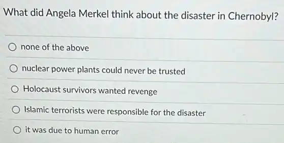 What did Angela Merkel think about the disaster in Chernobyl?
none of the above
nuclear power plants could never be trusted
Holocaust survivors wanted revenge
Islamic terrorists were responsible for the disaster
it was due to human error