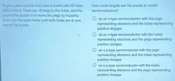Angela sees a puzzle that uses a board with 20 holes
drilled into it. There are 18 pegs in the holes, and the
goal of the puzzle is to move the pegs by hopping
them into the open holes until both holes are at one
end of the board.
How could Angela use the puzzle to model
semiconductors?
as an n-type semiconductor with the pegs
representing electrons and the holes representing
positive charges
as an n-type semiconductor with the holes
representing electrons and the pegs representing
positive charges
as a p-type semiconductor with the pegs
representing electrons and the holes representing
positive charges
as a p-type semiconductor with the holes
representing electrons and the pegs representing
positive charges