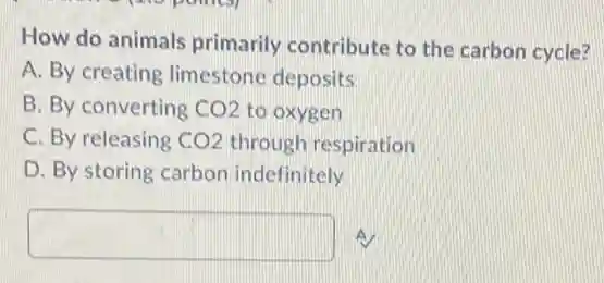 How do animals primarily contribute to the carbon cycle?
A. By creating limestone deposits
B. By converting CO2 to oxygen
C. By releasing CO2 through respiration
D. By storing carbon indefinitely
square