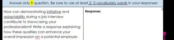 Answer only 1 question. Be sure to use at least 2-3 vocabulary words in your responses
How can demonstrating initiative and
adaptability during a job interview
contribute to showcasing your
professionalism? Write a response explaining
how these qualities can enhance your
overall impression on a potential employer.
square