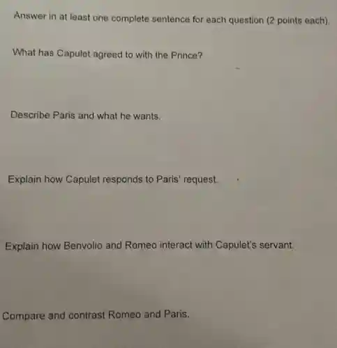 Answer in at least one complete sentence for each question (2 points each).
What has Capulet agreed to with the Prince?
Describe Paris and what he wants.
Explain how Capulet responds to Paris request.
Explain how Benvolio and Romeo interact with Capulet's servant.
Compare and contrast Romeo and Paris.