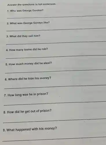 Answer the questions in full sentences.
1. Who was George Gordon?
__
2. What was George Gordon like?
__
3. What did they call him?
__
4. How many trains did he rob?
__
5. How much money did he steal?
__
6. Where did he hide his money?
__
7. How long was he in prison?
__
8. How did he get out of prison?
__
9. What happened with his money?
__