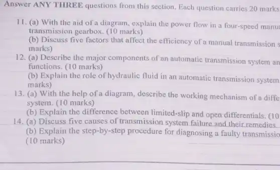 Answer ANY THREE questions from this section Each question carries 20 marks
11. (a) With the aid of a diagram explain the power flow in a four-speed manu
transmission gearbox. (10 marks)
(b) Discuss five factors that affect the efficiency of a manual transmission s
marks)
12. (a) Describe the major components of an automatic transmission system an
functions. (10 marks)
(b) Explain the role of hydraulic fluid in an automatic transmission system
marks)
13. (a) With the help of a diagram, describe the working mechanism of a diffe
system. (10 marks)
(b) Explain the difference between limited-slip and open differentials. (10
14. (a) Discuss five causes of transmission system failure and their remedies.
(b) Explain the step -by-step procedure for diagnosing a faulty transmissio
(10 marks)