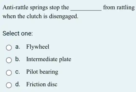 Anti-rattle springs stop the __ from rattling
when the clutch is disengaged.
Select one:
a. Flywheel
b. Intermediate plate
c. Pilot bearing
d. Friction disc
