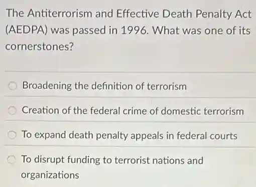 The Antiterrorism and Effective Death Penalty Act
(AEDPA) was passed in 1996. What was one of its
cornerstones?
Broadening the definition of terrorism
Creation of the federal crime of domestic terrorism
To expand death penalty appeals in federal courts
To disrupt funding to terrorist nations and
organizations