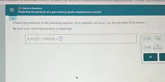 My any,dicks.com/D-Ignisian 9119028-100575 OEgaEBT
Chemical Reactions
Predicting the products of a gas-evolving double displacement reaction
Predict the products of the following reaction. If no reaction will occur,use the NO REACTION button.
Be sure your chemical equation is balanced!
K_(2)SO_(3)(s)+HBr(aq)arrow square 
x