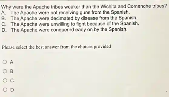 Why were the Apache tribes weaker than the Wichita and Comanche tribes?
A. The Apache were not receiving guns from the Spanish.
B. The Apache were decimated by disease from the Spanish.
C. The Apache were unwilling to fight because of the Spanish.
D. The Apache were conquered early on by the Spanish.
Please select the best answer from the choices provided
A
B
C
D