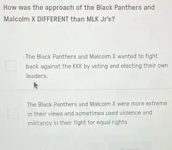 How was the approach of the Black Panthers and
Malcolm X DIFFERENT than MLK Jr's?
The Black Panthers and Malcolm X wanted to fight
square back against the KK by voting and electing their own
leaders.
The Black Panthers and Malcolm X were more extreme
square in their views and sometimes used violence and
militancy in their fight for equal rights