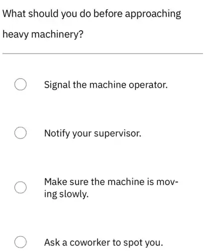 What should you do before approaching
heavy machinery?
Signal the machine operator.
Notify your supervisor.
Make sure the machine is mov-
ing slowly.
Ask a coworker to spot you.