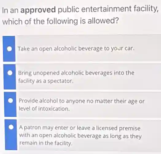 In an approved public entertainment facility,
which of the following is allowed?
Take an open alcoholic beverage to your car.
Bring unopened alcoholic beverages into the
facility as a spectator.
Provide alcohol to anyone no matter their age or
level of intoxication.
A patron may enter or leave a licensed premise
with an open alcoholic beverage as long as they
remain in the facility.