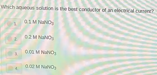 Which aqueous solution is the best conductor of an electrical current?
1.
0.1 M NaNO_(3)
2.
0.2 M NaNO_(3)
3.
0.01 M NaNO_(3)
4.
0.02 M NaNO_(3)
